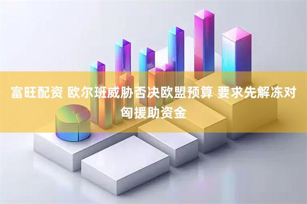 富旺配资 欧尔班威胁否决欧盟预算 要求先解冻对匈援助资金