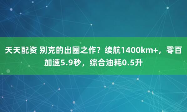 天天配资 别克的出圈之作？续航1400km+，零百加速5.9秒，综合油耗0.5升