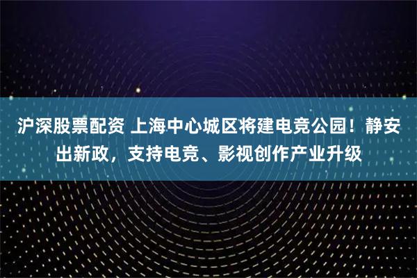 沪深股票配资 上海中心城区将建电竞公园！静安出新政，支持电竞、影视创作产业升级