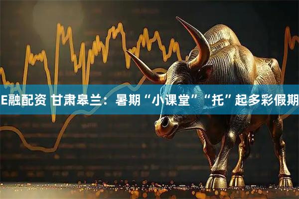 E融配资 甘肃皋兰：暑期“小课堂”“托”起多彩假期