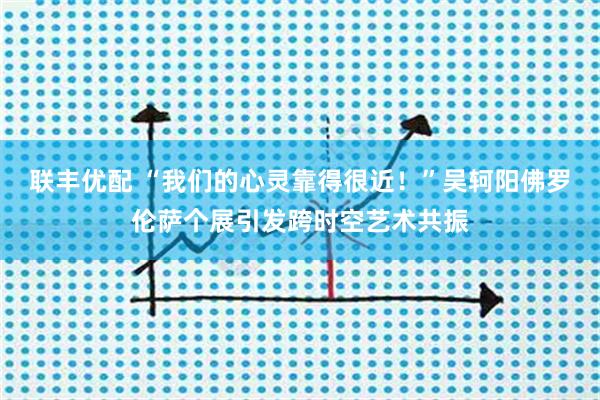 联丰优配 “我们的心灵靠得很近！”吴轲阳佛罗伦萨个展引发跨时空艺术共振
