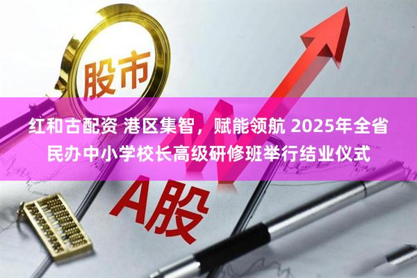 红和古配资 港区集智，赋能领航 2025年全省民办中小学校长高级研修班举行结业仪式