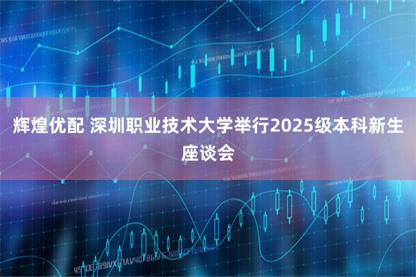 辉煌优配 深圳职业技术大学举行2025级本科新生座谈会