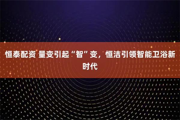 恒泰配资 量变引起“智”变，恒洁引领智能卫浴新时代