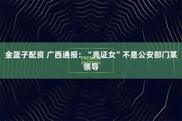 金篮子配资 广西通报：“亮证女”不是公安部门某领导