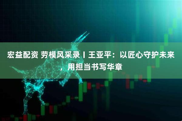 宏益配资 劳模风采录〡王亚平：以匠心守护未来，用担当书写华章