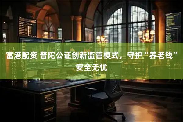 富港配资 普陀公证创新监管模式，守护“养老钱”安全无忧