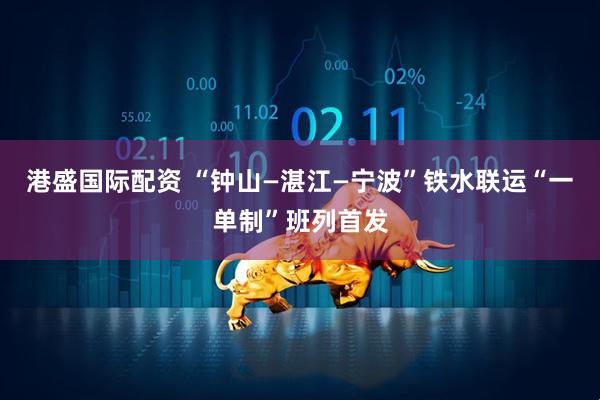 港盛国际配资 “钟山—湛江—宁波”铁水联运“一单制”班列首发