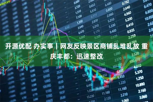 开源优配 办实事｜网友反映景区商铺乱堆乱放 重庆丰都：迅速整改