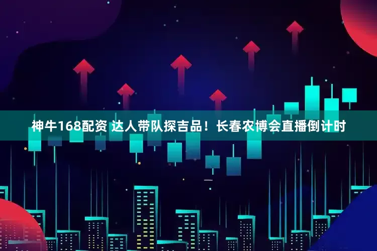 神牛168配资 达人带队探吉品！长春农博会直播倒计时