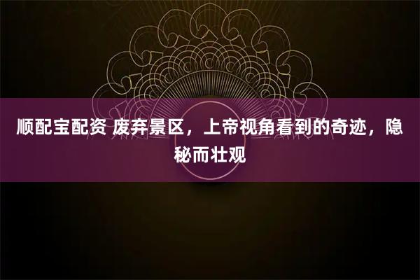 顺配宝配资 废弃景区，上帝视角看到的奇迹，隐秘而壮观