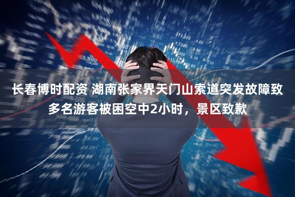 长春博时配资 湖南张家界天门山索道突发故障致多名游客被困空中2小时，景区致歉
