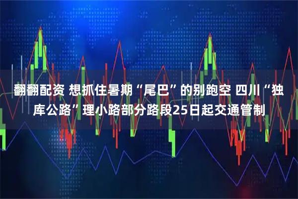 翻翻配资 想抓住暑期“尾巴”的别跑空 四川“独库公路”理小路部分路段25日起交通管制