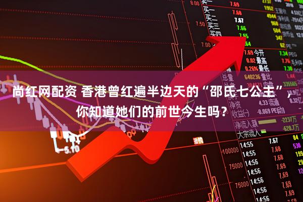 尚红网配资 香港曾红遍半边天的“邵氏七公主”，你知道她们的前世今生吗？