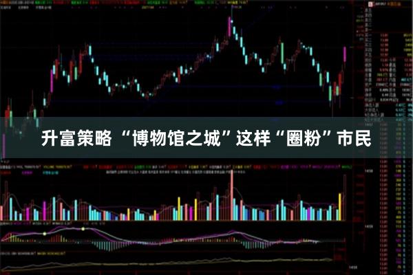 升富策略 “博物馆之城”这样“圈粉”市民