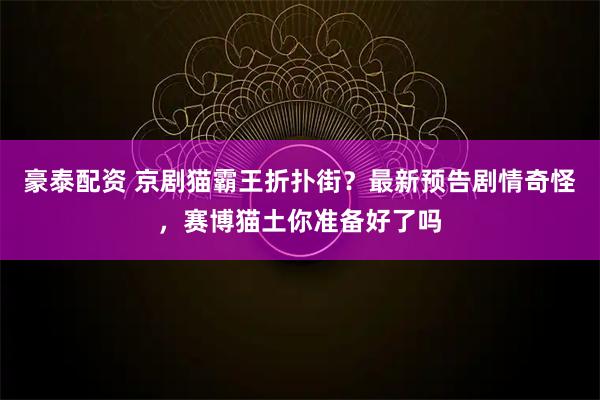 豪泰配资 京剧猫霸王折扑街？最新预告剧情奇怪，赛博猫土你准备好了吗