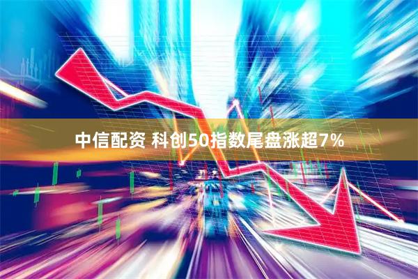 中信配资 科创50指数尾盘涨超7%