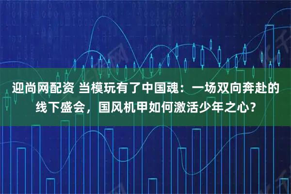 迎尚网配资 当模玩有了中国魂：一场双向奔赴的线下盛会，国风机甲如何激活少年之心？