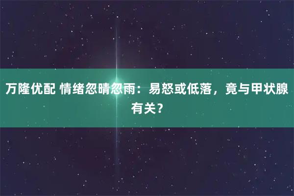 万隆优配 情绪忽晴忽雨：易怒或低落，竟与甲状腺有关？