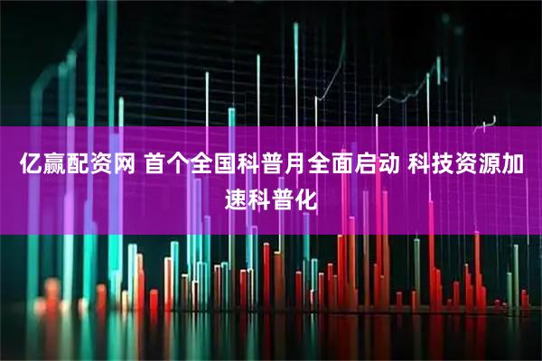 亿赢配资网 首个全国科普月全面启动 科技资源加速科普化
