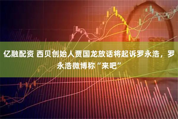 亿融配资 西贝创始人贾国龙放话将起诉罗永浩，罗永浩微博称“来吧”