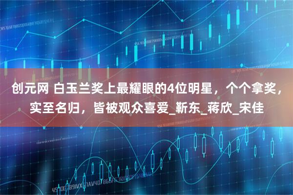 创元网 白玉兰奖上最耀眼的4位明星，个个拿奖，实至名归，皆被观众喜爱_靳东_蒋欣_宋佳